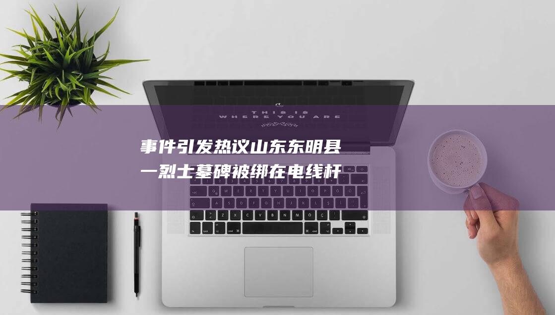 事件引发热议 山东东明县一烈士墓碑被绑在电线杆上 官方通报 (事件引发热议的原因)