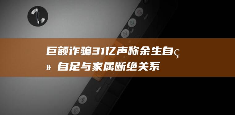 巨额诈骗31亿 声称余生自给自足 与家属断绝关系 他制造境外假死骗局 (巨额诈骗案)