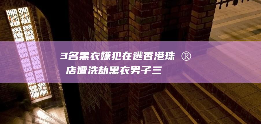 3名黑衣嫌犯在逃 香港珠宝店遭洗劫 (黑衣男子三哥)