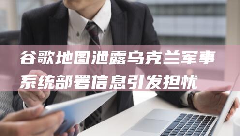 谷歌地图泄露乌克兰军事系统部署信息 引发担忧 (谷歌地图泄露怎么办)