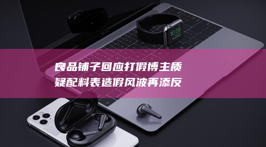 良品铺子回应打假博主质疑 配料表造假风波再添反转 (良品铺子回应零食很忙获注资)