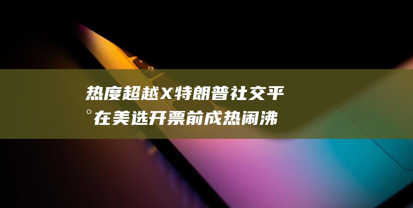热度超越X 特朗普社交平台在美选开票前成热闹沸腾的虚拟竞技场 (热度飙升)