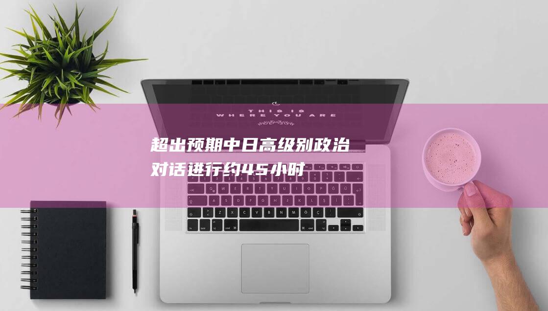 超出预期 中日高级别政治对话进行约4.5小时 (延迟中日)