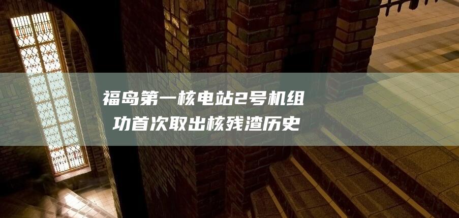 福岛第一核电站2号机组成功首次取出核残渣 历史性成就 迈向核灾后恢复的重要一步 (福岛第一核电站事故的关键在于失去了什么)