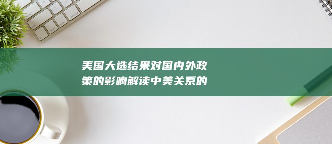 美国大选结果对国内外政策的影响 解读中美关系的未来走向 (美国大选结果什么时候公布)