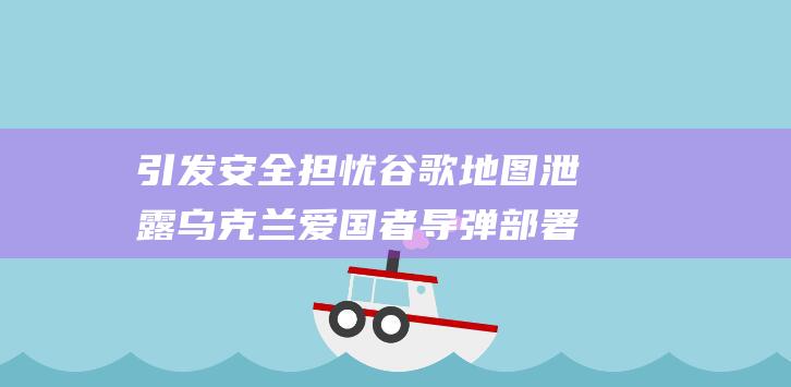 引发安全担忧 谷歌地图泄露乌克兰爱国者导弹部署情况 (引发安全担忧的原因)