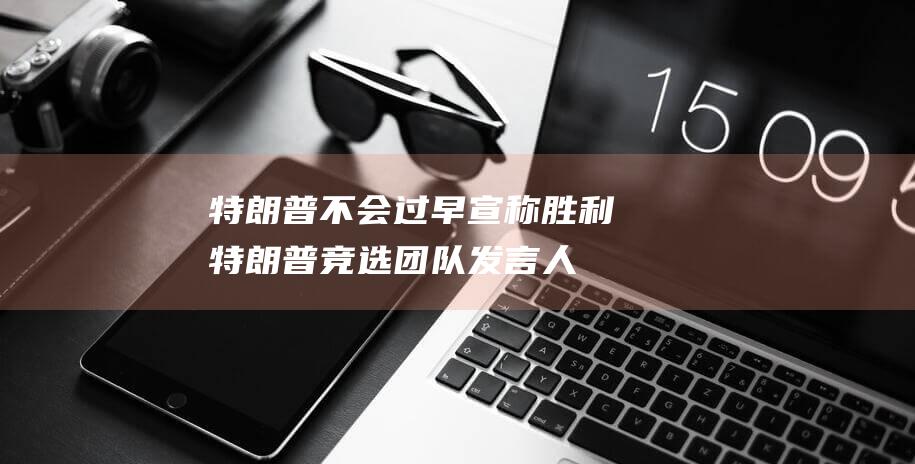 特朗普不会过早宣称胜利 特朗普竞选团队发言人 (特朗普不会过世吧)