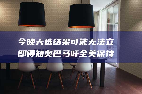 今晚大选结果可能无法立即得知 奥巴马吁全美保持耐心 (今天大选结果)