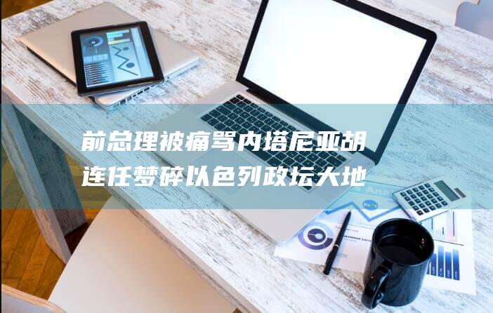 前总理被痛骂 内塔尼亚胡连任梦碎 以色列政坛大地震