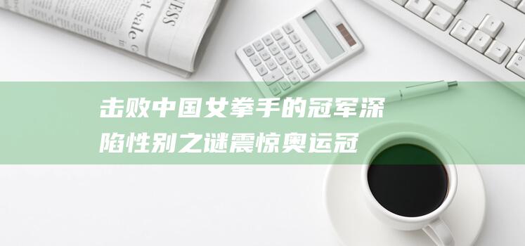 击败中国女拳手的冠军深陷性别之谜 震惊！奥运冠军疑为男性 最新证据曝光 (击败中国女拳的是谁)