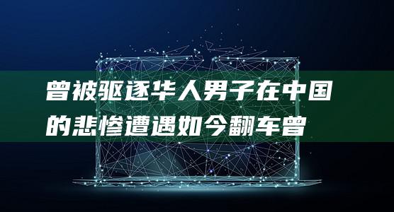 曾被驱逐华人男子在中国的悲惨遭遇如今翻车曾