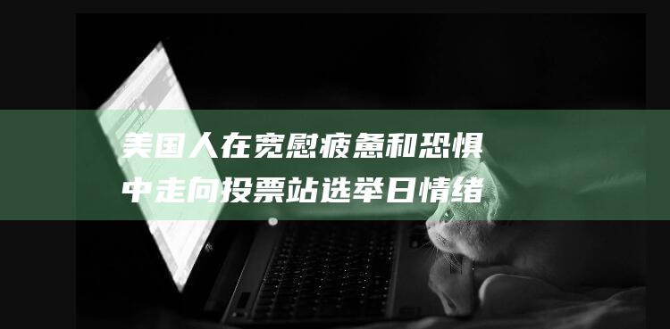 美国人在宽慰 疲惫和恐惧中走向投票站 选举日情绪 (美国人在宽慰中的表现)