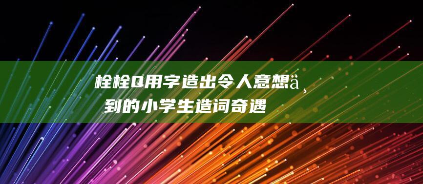 栓 栓Q 用 字造出令人意想不到的 小学生造词奇遇 (栓字的造字来源)