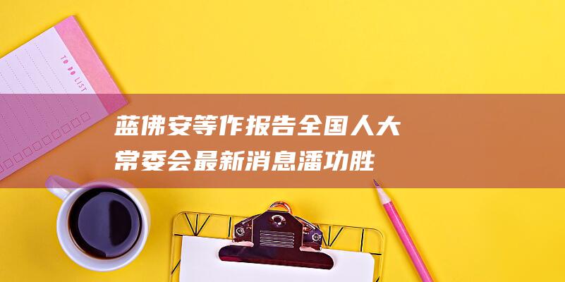蓝佛安等作报告 全国人大常委会最新消息 潘功胜 (蓝佛安作报告 透露明年财政工作重要信号)