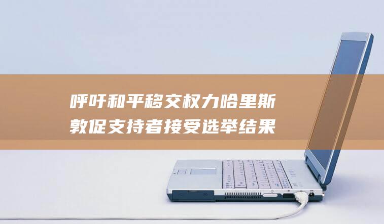 呼吁和平移交权力 哈里斯敦促支持者接受选举结果 (呼吁和平移交的句子)