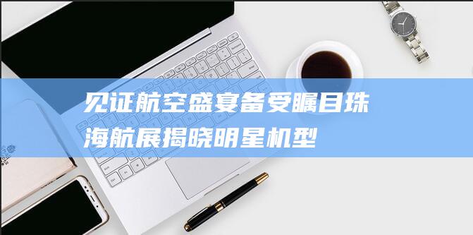 见证航空盛宴备受瞩目珠海航展揭晓明星