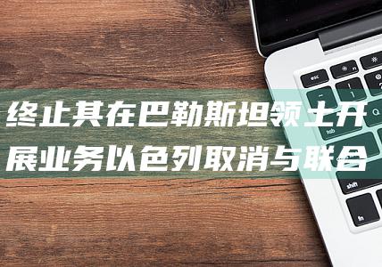 终止其在巴勒斯坦领土开展业务 以色列取消与联合国近东救济工程处合作协议 (终止于此的意思)