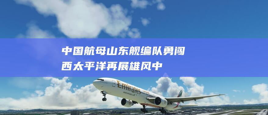 中国航母山东舰编队勇闯西太平洋 再展雄风！ (中国航母山东舰最新消息)