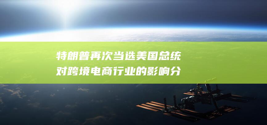 特朗普再次当选美国总统对跨境电商行业的影响分析 (特朗普再次当选对中国影响)