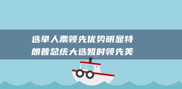 选举人票领先优势明显 特朗普总统大选暂时领先 美媒预测 (选举人票的选举人是谁)
