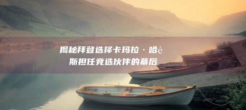 揭秘拜登选择卡玛拉·哈里斯担任竞选伙伴的幕后故事 为何不是哈里斯 (看看拜登这些人选)