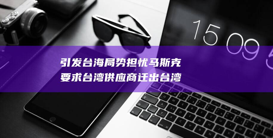引发台海局势担忧 马斯克要求台湾供应商迁出台湾 (引发台海局势的原因)