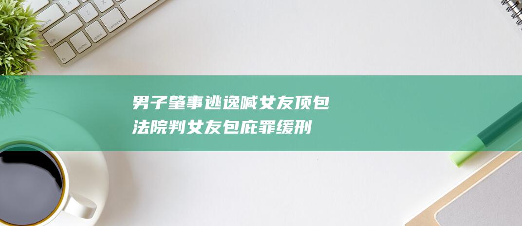 男子肇事逃逸喊女友顶包 法院判女友包庇罪缓刑 (男子肇事逃逸次日发现撞死的是亲爹)