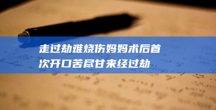 走过劫难 烧伤妈妈术后首次开口 苦尽甘来 (经过劫难之后的感悟)