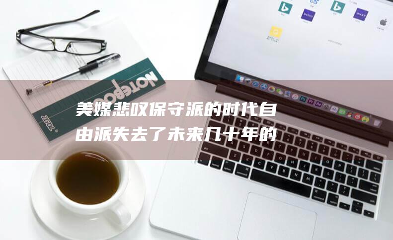 美媒悲叹保守派的 时代 自由派失去了未来几十年的最高法院控制权 (美国保守派媒体)