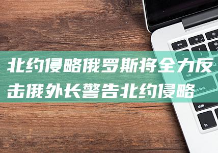 北约侵略 俄罗斯将全力反击 俄外长警告 (北约侵略俄罗斯)