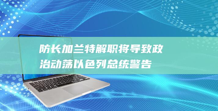 防长加兰特解职将导致政治动荡 以色列总统警告 (加兰特反应)