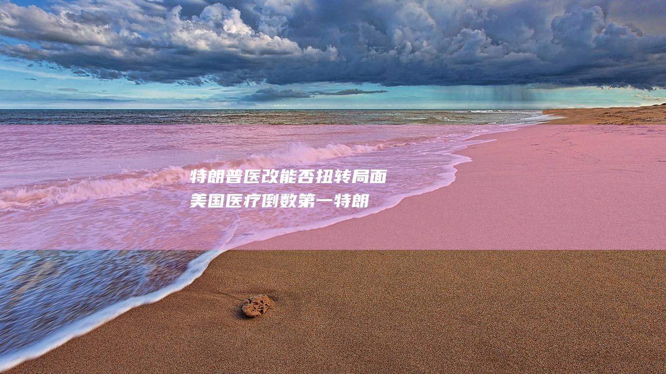 特朗普医改能否扭转局面 美国医疗倒数第一 (特朗普医疗改革)