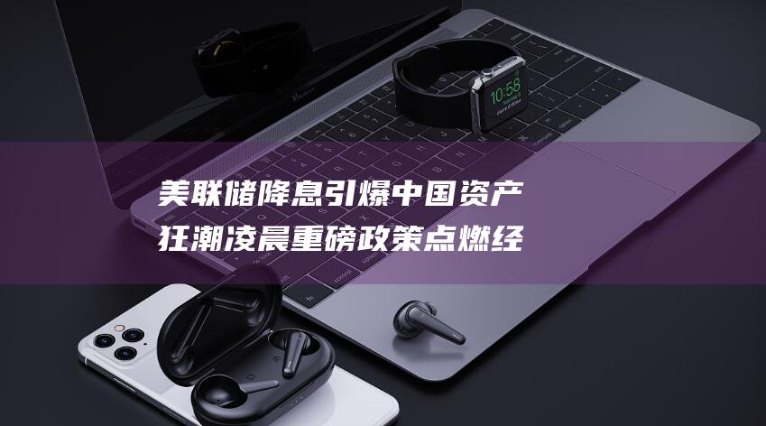 美联储降息引爆中国资产狂潮 凌晨重磅政策点燃经济复苏希望 (美联储降息引发经济变革)