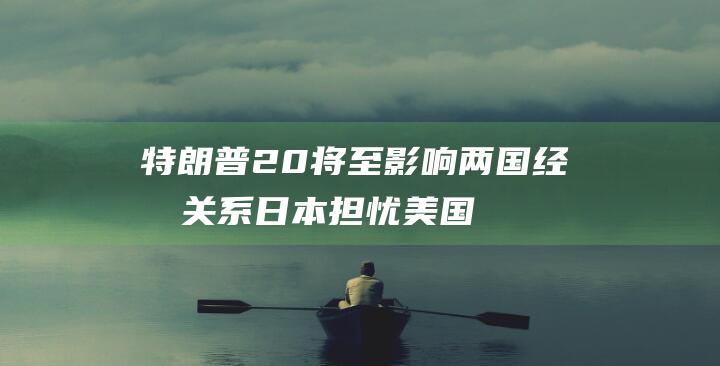 特朗普2.0将至 影响两国经济关系 日本担忧美国加码贸易保护主义举措 (特朗普2024年大选时间)