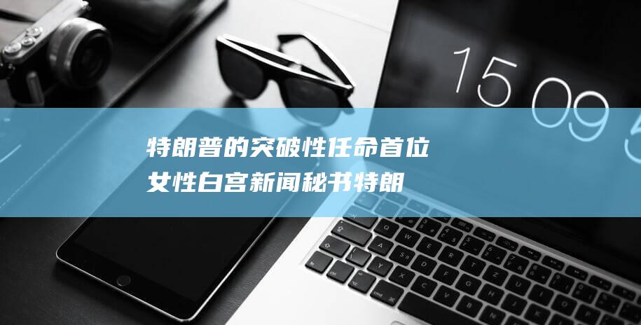 特朗普的突破性任命 首位女性白宫新闻秘书 (特朗普的突破力有多大)