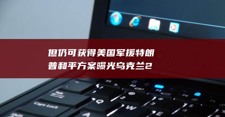 但仍可获得美国军援 特朗普和平方案曝光 乌克兰20年内不得加入北约