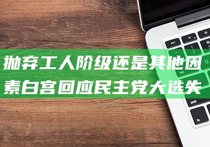 抛弃工人阶级还是其他因素 白宫回应 民主党大选失利背后 (抛弃工人阶级的句子)