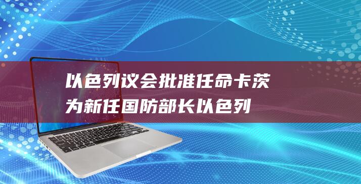 以色列议会批准任命卡茨为新任国防部长 (以色列议会批准了吗)