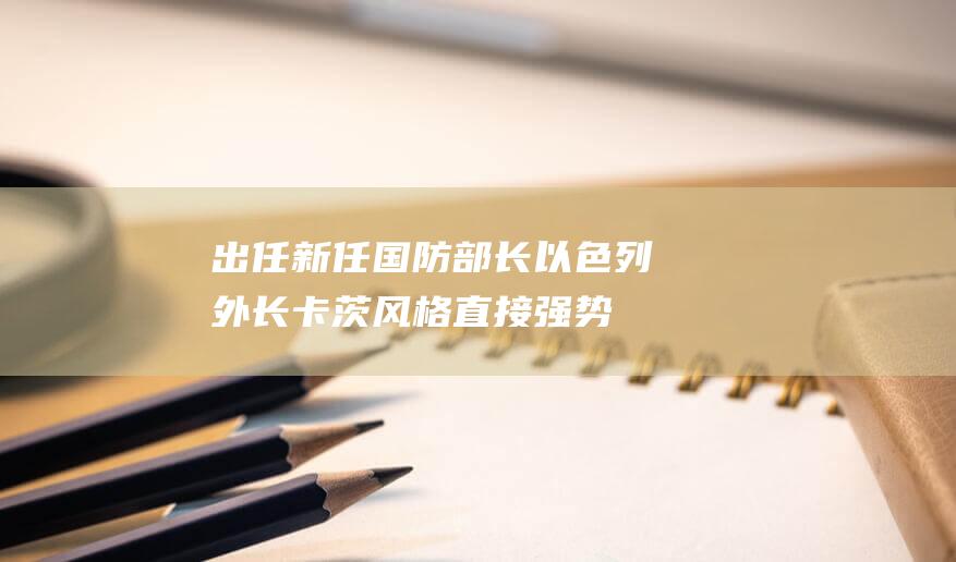 出任新任国防部长 以色列外长卡茨风格直接强势