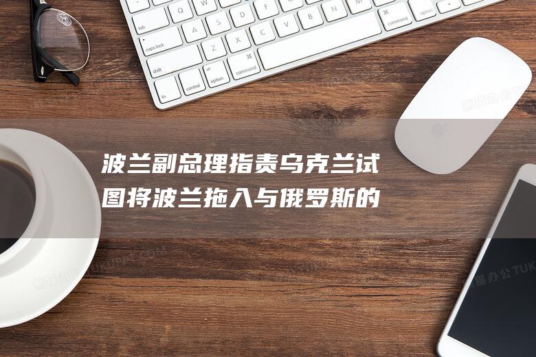 波兰副总理指责乌克兰试图将波兰拖入与俄罗斯的战争 (波兰总统百科)