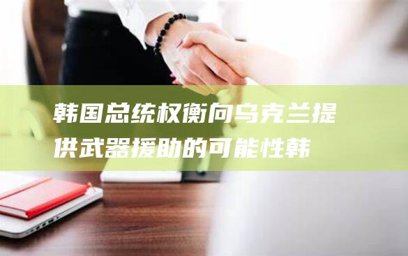 韩国总统权衡向乌克兰提供武器援助的可能性 (韩国总统权利)