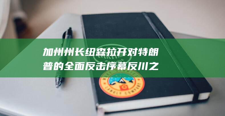 加州州长纽森拉开对特朗普的全面反击序幕 反川之战打响 (加州州长纽森是什么党派)