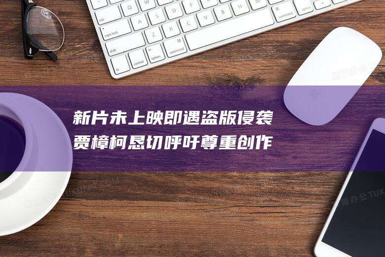 新片未上映即遇盗版侵袭 贾樟柯恳切呼吁尊重创作者劳动成果 (新片未上映即将上映)