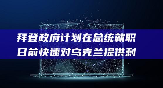 拜登政府计划在总统就职日前快速对乌克兰提供剩余援助 (拜登政府计划进行谈判尝试)