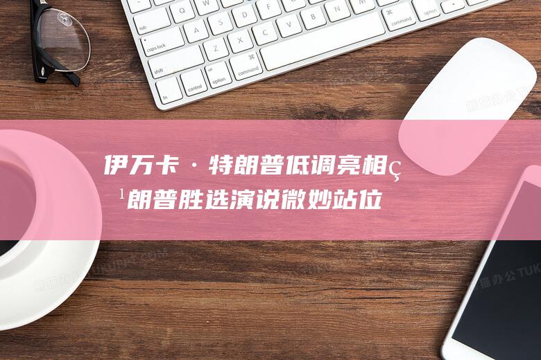 伊万卡·特朗普低调亮相特朗普胜选演说 微妙站位引发关注 (伊万卡·特朗普演讲中英翻译视频)
