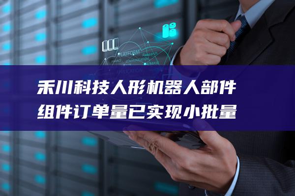 禾川科技 人形机器人部件 组件订单量已实现小批量 (禾川科技人形机器人)