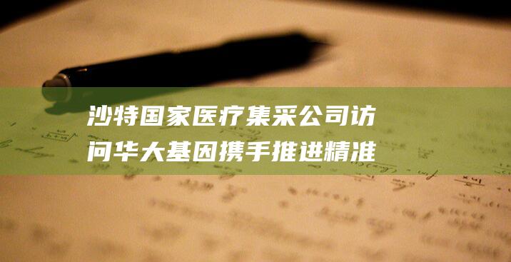 沙特国家医疗集采公司访问华大基因 携手推进精准医学检测合作 (沙特国家医疗集团排名)
