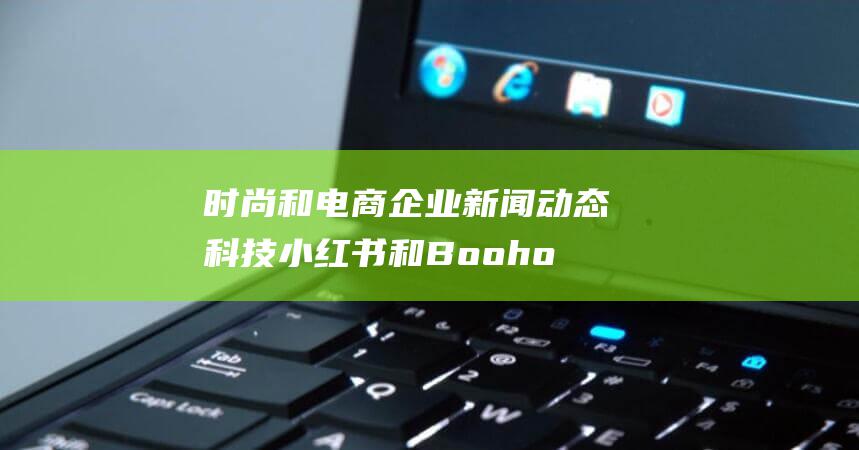 时尚和电商企业新闻动态 科技 小红书和Boohoo开展新业务 Jacquemus寻求资金 Waymo估值飙升 (时尚和电商企业的区别)