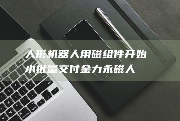 人形机器人用磁组件开始小批量交付 金力永磁 (人形机器人用途)
