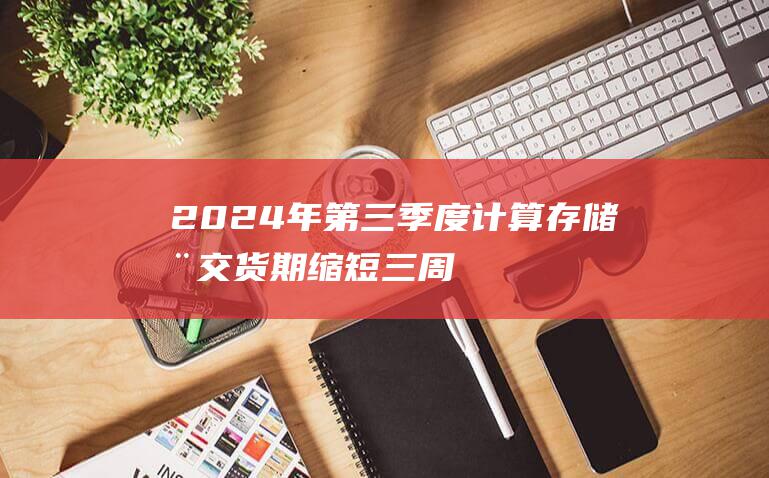 2024年第三季度计算存储器交货期缩短三周 (2024年第三套房贷款政策)